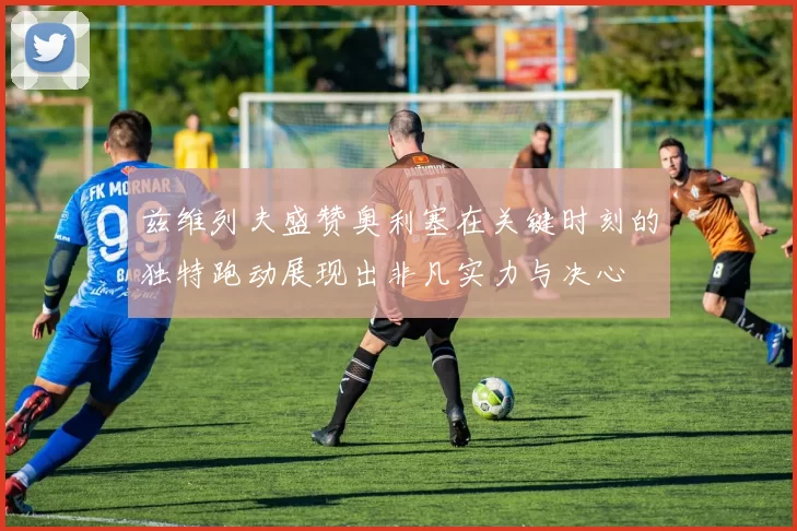 兹维列夫盛赞奥利塞在关键时刻的独特跑动展现出非凡实力与决心