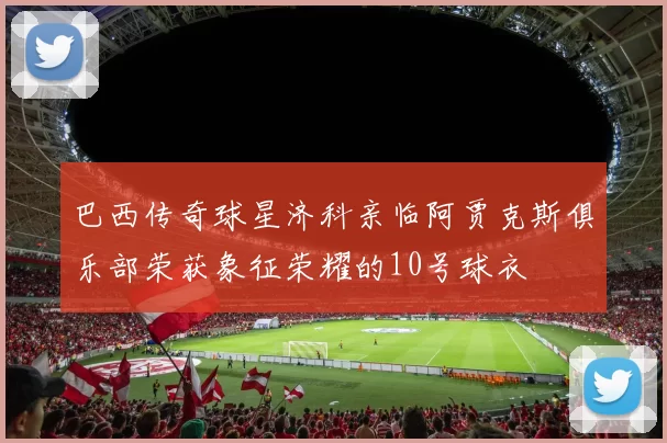 巴西传奇球星济科亲临阿贾克斯俱乐部荣获象征荣耀的10号球衣