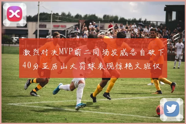 激烈对决MVP前二同场发威各自砍下40分亚历山大罚球表现惊艳文班仅得4罚机会