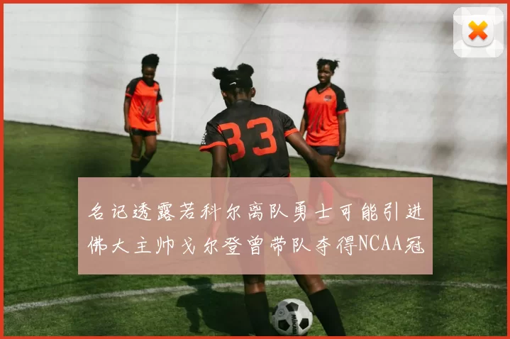 名记透露若科尔离队勇士可能引进佛大主帅戈尔登曾带队夺得NCAA冠军