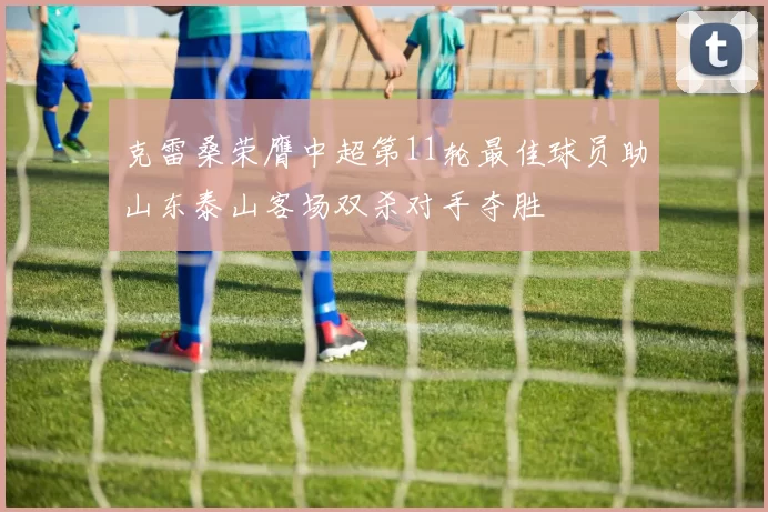 克雷桑荣膺中超第11轮最佳球员助山东泰山客场双杀对手夺胜