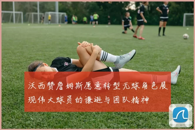 沃西赞詹姆斯愿意转型无球角色展现伟大球员的谦逊与团队精神