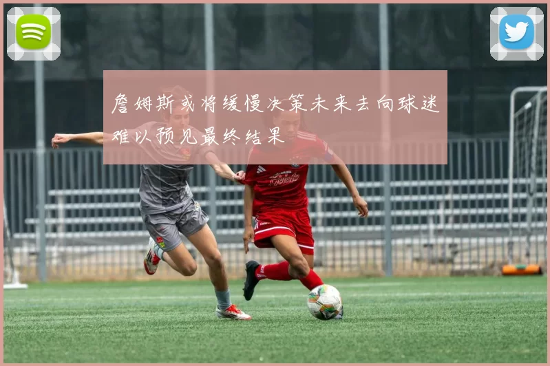 詹姆斯或将缓慢决策未来去向球迷难以预见最终结果