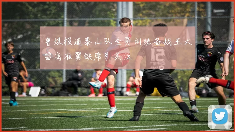 鲁媒报道泰山队全员训练备战王大雷高准翼缺席引关注