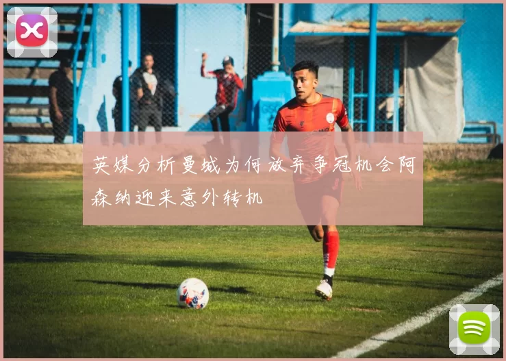 英媒分析曼城为何放弃争冠机会阿森纳迎来意外转机