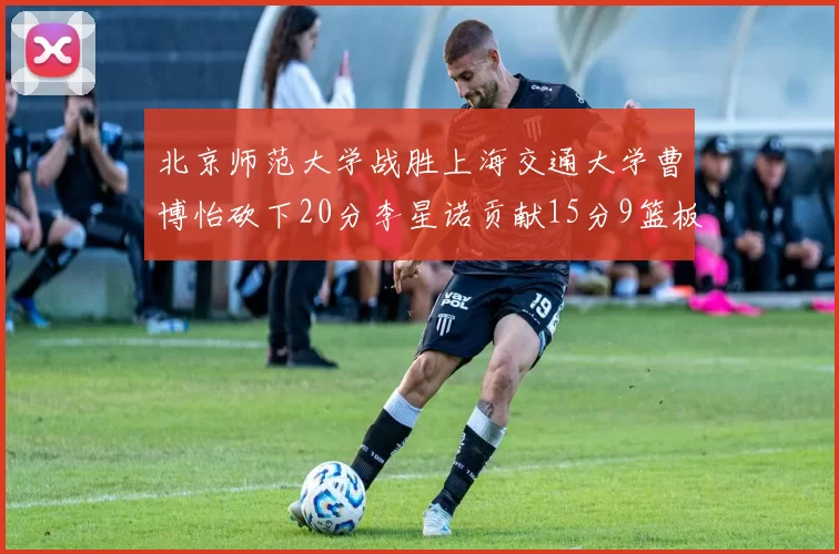 北京师范大学战胜上海交通大学曹博怡砍下20分李星诺贡献15分9篮板马天雨表现出色