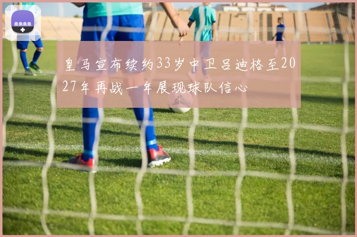 皇马宣布续约33岁中卫吕迪格至2027年再战一年展现球队信心