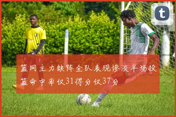篮网主力缺阵全队表现惨淡半场投篮命中率仅31得分仅37分