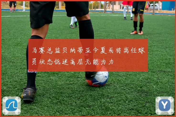 马赛总监贝纳蒂亚今夏或将离任球员状态低迷高层无能为力
