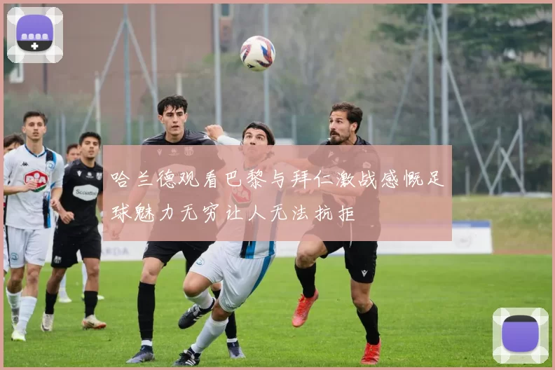 哈兰德观看巴黎与拜仁激战感慨足球魅力无穷让人无法抗拒