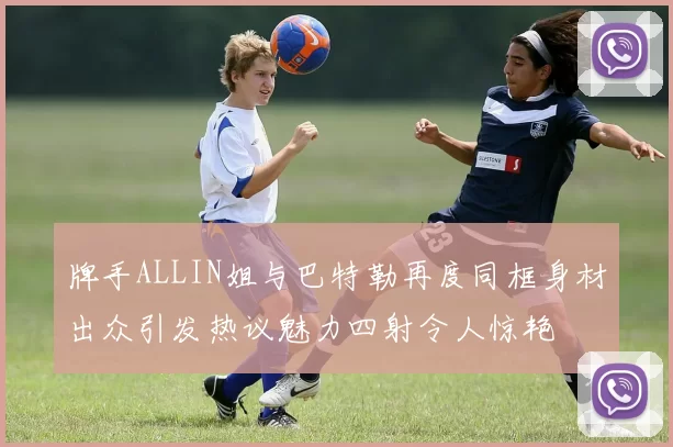 牌手ALLIN姐与巴特勒再度同框身材出众引发热议魅力四射令人惊艳