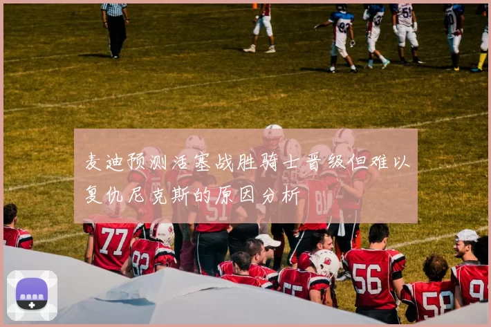 麦迪预测活塞战胜骑士晋级但难以复仇尼克斯的原因分析