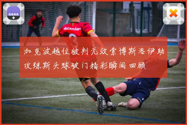 加克波越位被判无效索博斯洛伊助攻琼斯头球破门精彩瞬间回顾