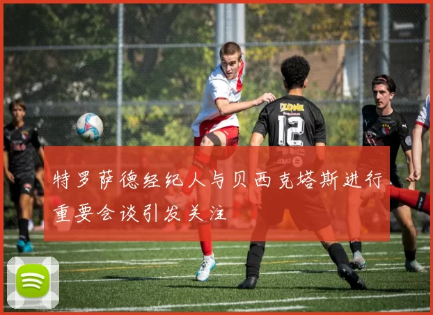 特罗萨德经纪人与贝西克塔斯进行重要会谈引发关注