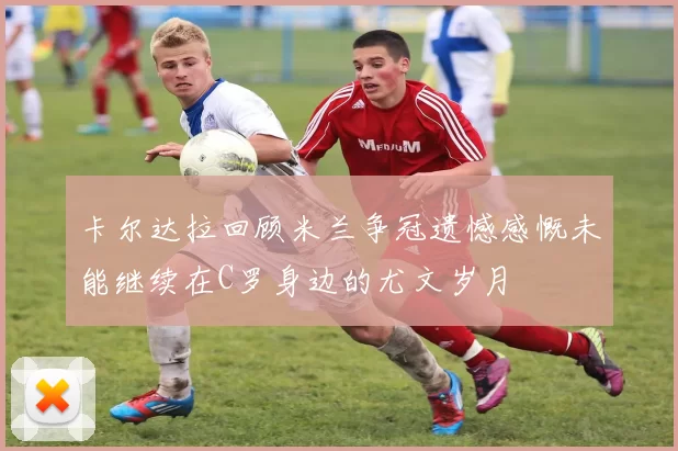 卡尔达拉回顾米兰争冠遗憾感慨未能继续在C罗身边的尤文岁月