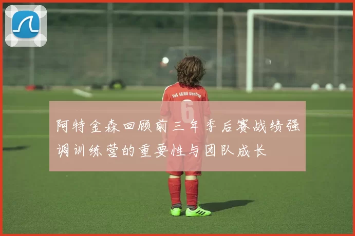 阿特金森回顾前三年季后赛战绩强调训练营的重要性与团队成长