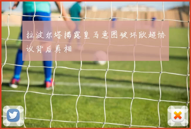 拉波尔塔揭露皇马意图破坏欧超协议背后真相