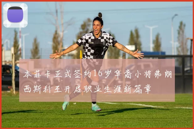 本菲卡正式签约16岁华裔小将弗朗西斯科王开启职业生涯新篇章